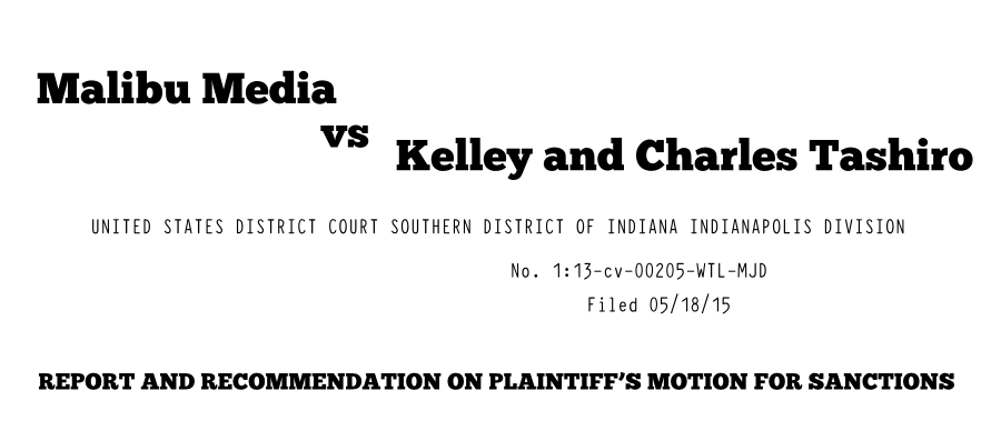 Malibu Media vs Kelley and Charles Tashiro UNITED STATES DISTRICT COURT SOUTHERN DISTRICT OF INDIANA INDIANAPOLIS DIVISION No. 1:13-cv-00205-WTL-MJD Filed 05/18/15 REPORT AND RECOMMENDATION ON PLAINTIFF�S MOTION FOR SANCTIONS