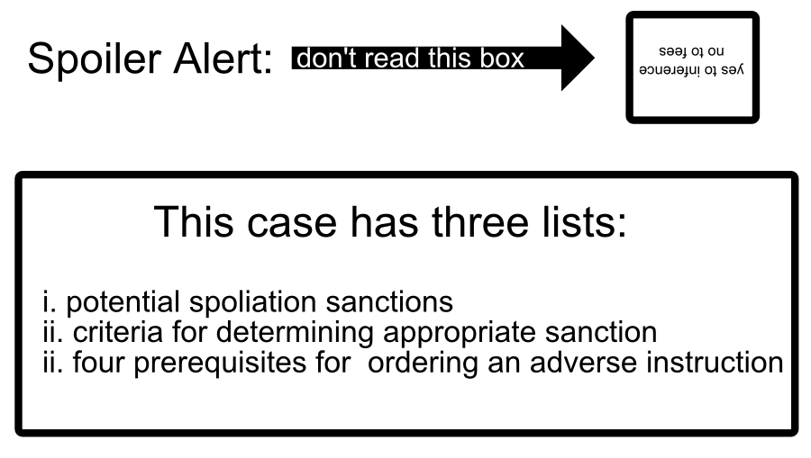 This case has three lists: i. potential spoliation sanctions ii. criteria for determining appropriate sanction ii. four prerequisites for ordering an adverse instruction Spoiler Alert: yes to inference no to fees don't read this box
