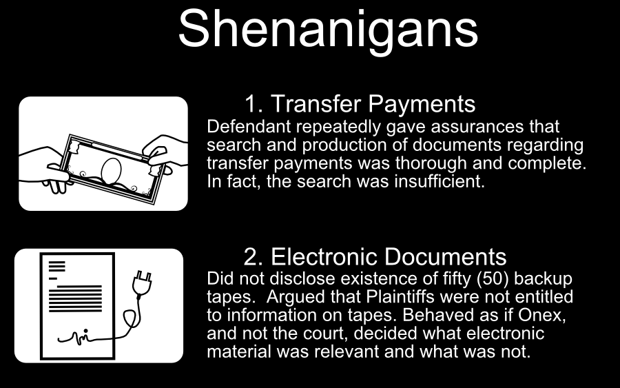 1. Transfer Payments 2. Electronic Documents Defendant repeatedly gave assurances that search and production of documents regarding transfer payments was thorough and complete. In fact, the search was insufficient. Did not disclose existence of fifty (50) backup tapes. Argued that Plaintiffs were not entitled to information on tapes. Behaved as if Onex, and not the court, decided what electronic material was relevant and what was not. Shenanigans