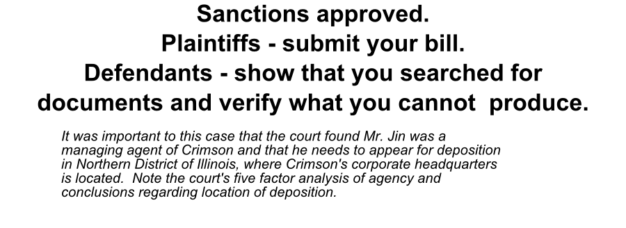 Sanctions approved. Plaintiffs - submit your bill. Defendants - show that you searched for documents and verify what you cannot produce. It was important to this case that the court found Mr. Jin was a managing agent of Crimson and that he needs to appear for deposition in Northern District of Illinois, where Crimson's corporate headquarters is located. Note the court's five factor analysis of agency and 