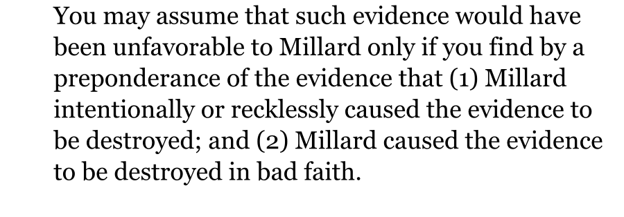 You may assume that such evidence would have been unfavorable to Millard only if you find by a preponderance of the evidence that (1) Millard intentionally or recklessly caused the evidence to be destroyed; and (2) Millard caused the evidence to be destroyed in bad faith.