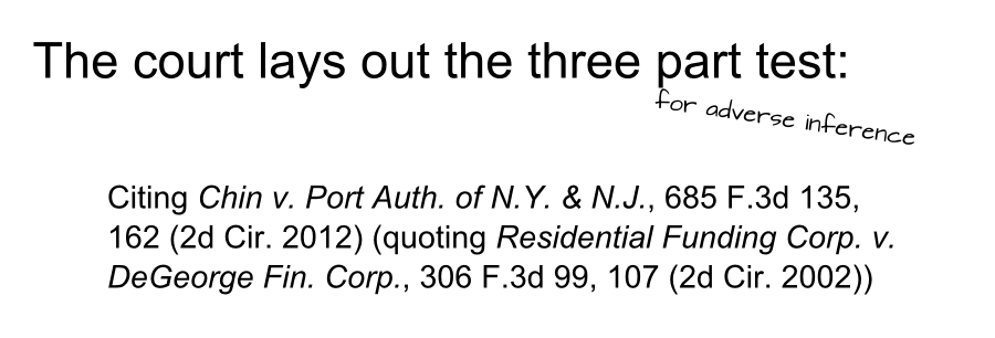 Citing Chin v. Port Auth. of N.Y. & N.J., 685 F.3d 135, 162 (2d Cir. 2012) (quoting Residential Funding Corp. v. DeGeorge Fin. Corp., 306 F.3d 99, 107 (2d Cir. 2002)) The court lays out the three part test: for adverse inference