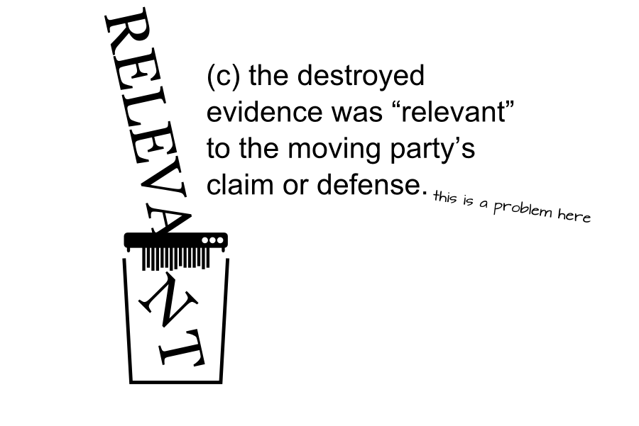 RELEVA T N (c) the destroyed evidence was relevant to the moving partys claim or defense. this is a problem here